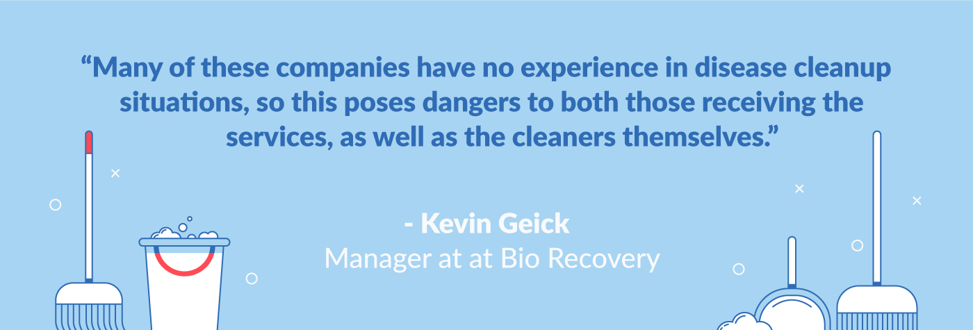 "many of these companies have no experience in disease cleanup situations, so this poses dangers to both those receiving the services, as well as the cleaners themselves." kevin geick manager at bio recovery